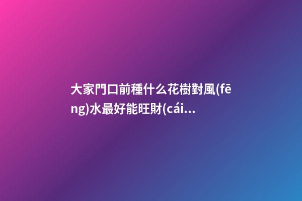 大家門口前種什么花樹對風(fēng)水最好能旺財(cái) 農(nóng)村大門口外兩旁側(cè)栽中什么植物樹最好
